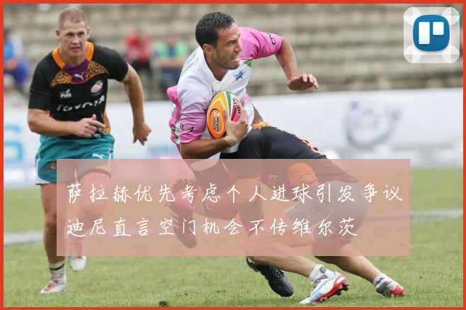 萨拉赫优先考虑个人进球引发争议迪尼直言空门机会不传维尔茨
