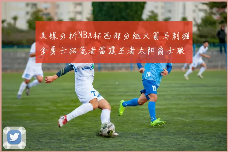 美媒分析NBA杯西部分组火箭马刺掘金勇士拓荒者雷霆王者太阳爵士狼队