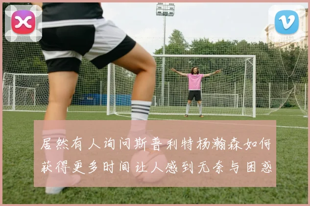 居然有人询问斯普利特杨瀚森如何获得更多时间让人感到无奈与困惑