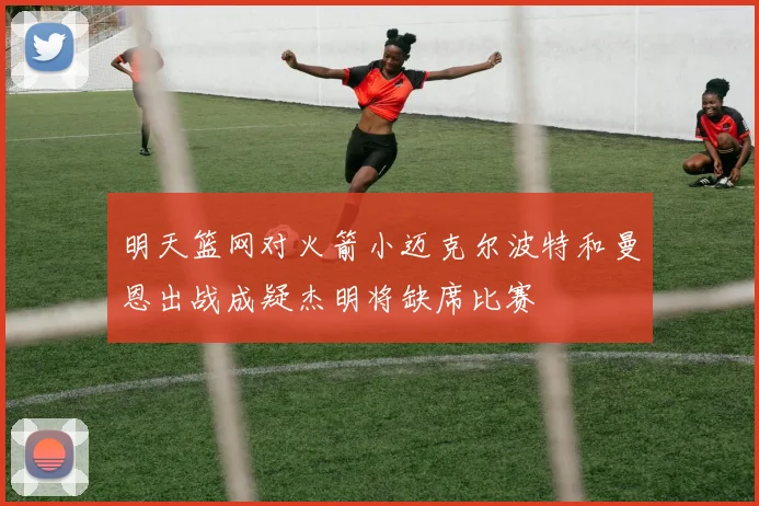 明天篮网对火箭小迈克尔波特和曼恩出战成疑杰明将缺席比赛