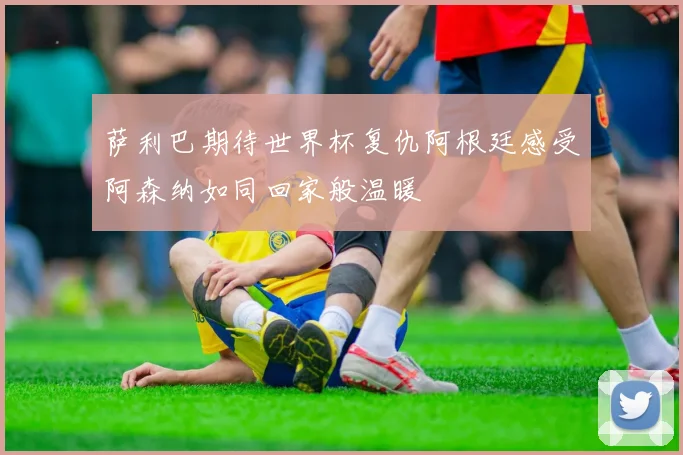 萨利巴期待世界杯复仇阿根廷感受阿森纳如同回家般温暖