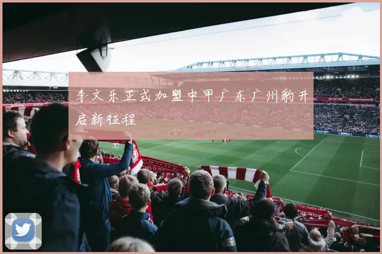 李文乐正式加盟中甲广东广州豹开启新征程