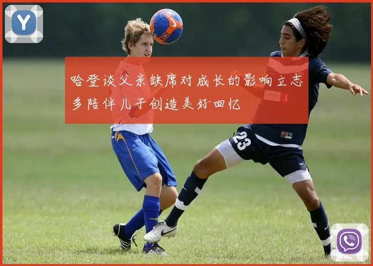 哈登谈父亲缺席对成长的影响立志多陪伴儿子创造美好回忆