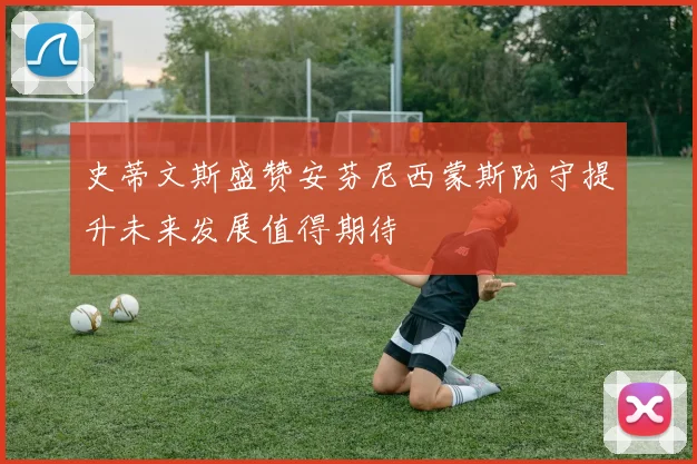 史蒂文斯盛赞安芬尼西蒙斯防守提升未来发展值得期待