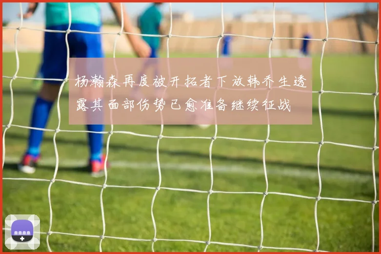 杨瀚森再度被开拓者下放韩乔生透露其面部伤势已愈准备继续征战