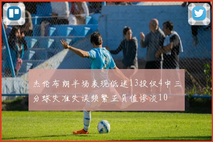 杰伦布朗半场表现低迷13投仅4中三分球失准失误频繁正负值惨淡10
