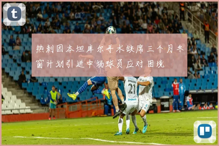 热刺因本坦库尔手术缺席三个月冬窗计划引进中场球员应对困境