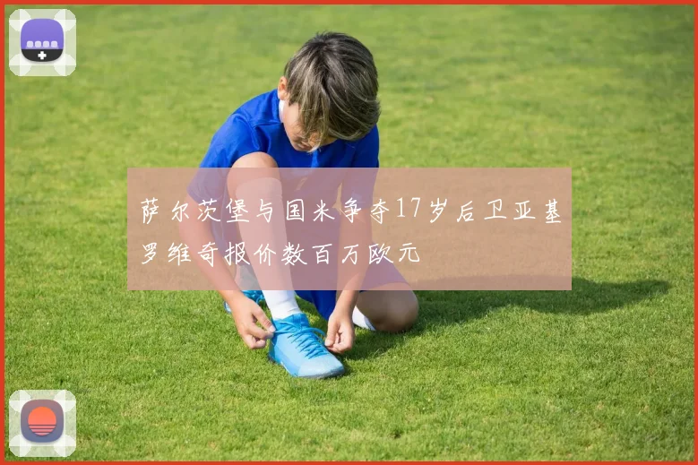 萨尔茨堡与国米争夺17岁后卫亚基罗维奇报价数百万欧元