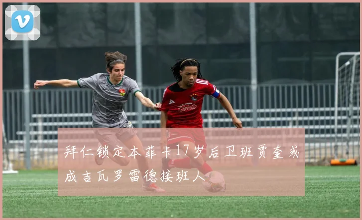 拜仁锁定本菲卡17岁后卫班贾奎或成吉瓦罗雷德接班人