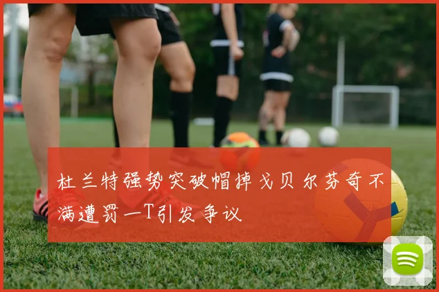 杜兰特强势突破帽掉戈贝尔芬奇不满遭罚一T引发争议