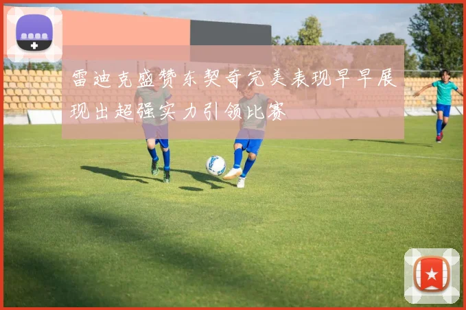 雷迪克盛赞东契奇完美表现早早展现出超强实力引领比赛