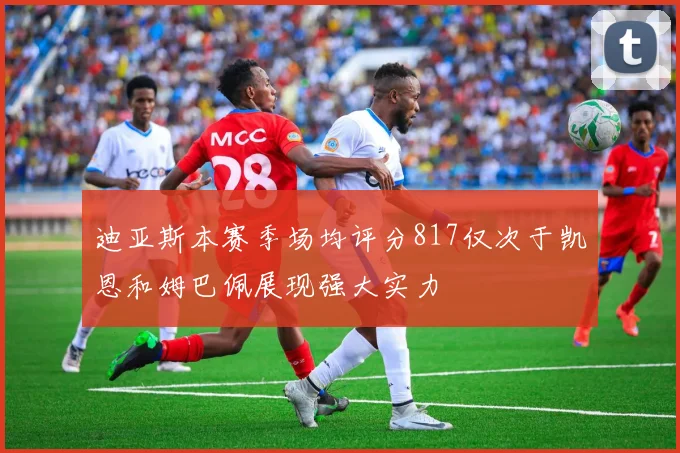 迪亚斯本赛季场均评分817仅次于凯恩和姆巴佩展现强大实力