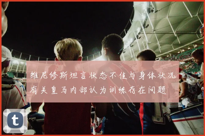 维尼修斯坦言状态不佳与身体状况有关皇马内部认为训练存在问题