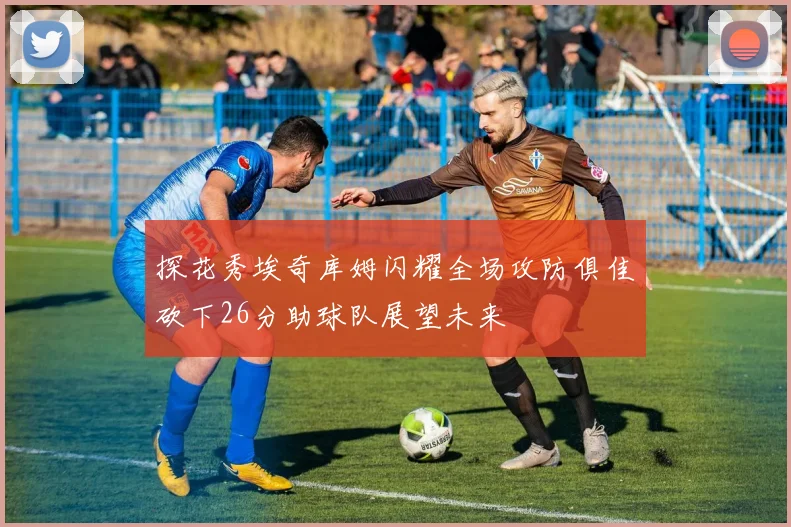 探花秀埃奇库姆闪耀全场攻防俱佳砍下26分助球队展望未来