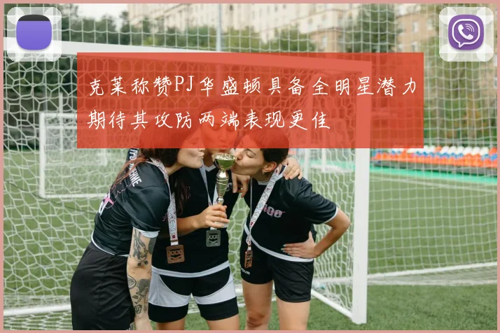 克莱称赞PJ华盛顿具备全明星潜力期待其攻防两端表现更佳