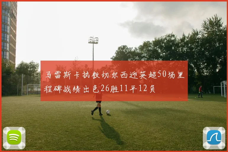 马雷斯卡执教切尔西迎英超50场里程碑战绩出色26胜11平12负
