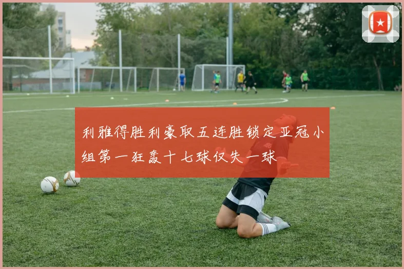 利雅得胜利豪取五连胜锁定亚冠小组第一狂轰十七球仅失一球