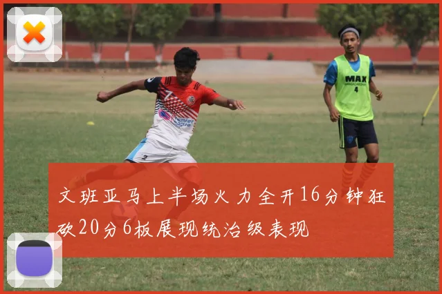 文班亚马上半场火力全开16分钟狂砍20分6板展现统治级表现