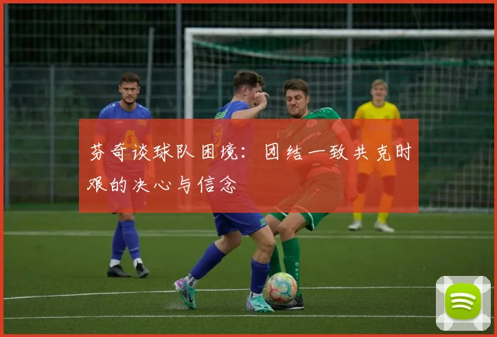 芬奇谈球队困境：团结一致共克时艰的决心与信念