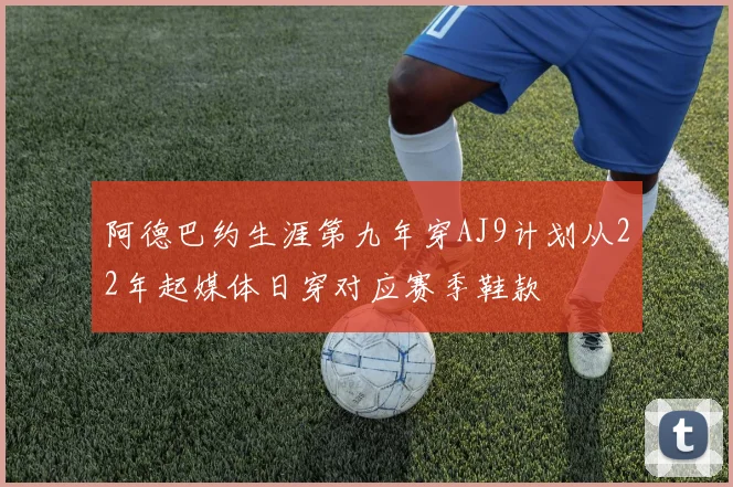 阿德巴约生涯第九年穿AJ9计划从22年起媒体日穿对应赛季鞋款