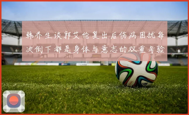 韩乔生谈郭艾伦复出后伤病困扰每次倒下都是身体与意志的双重考验