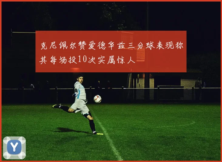 克尼佩尔赞爱德华兹三分球表现称其每场投10次实属惊人